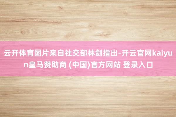 云开体育图片来自社交部林剑指出-开云官网kaiyun皇马赞助商 (中国)官方网站 登录入口