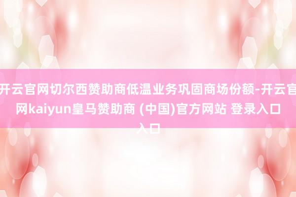 开云官网切尔西赞助商低温业务巩固商场份额-开云官网kaiyun皇马赞助商 (中国)官方网站 登录入口