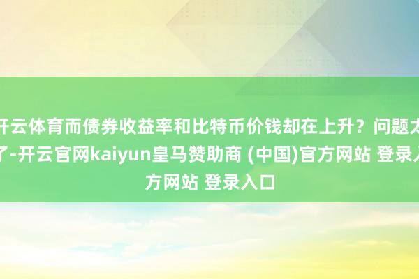 开云体育而债券收益率和比特币价钱却在上升?问题太多了-开云官网kaiyun皇马赞助商 (中国)官方网站 登录入口
