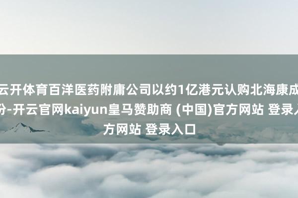 云开体育百洋医药附庸公司以约1亿港元认购北海康成股份-开云官网kaiyun皇马赞助商 (中国)官方网站 登录入口