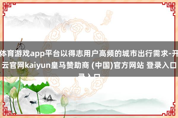 体育游戏app平台以得志用户高频的城市出行需求-开云官网kaiyun皇马赞助商 (中国)官方网站 登录入口