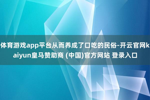 体育游戏app平台从而养成了口吃的民俗-开云官网kaiyun皇马赞助商 (中国)官方网站 登录入口