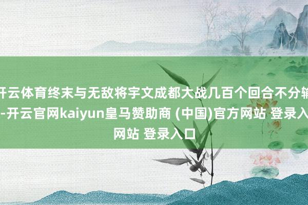 开云体育终末与无敌将宇文成都大战几百个回合不分输赢-开云官网kaiyun皇马赞助商 (中国)官方网站 登录入口