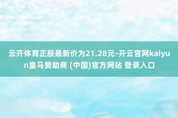 云开体育正股最新价为21.28元-开云官网kaiyun皇马赞助商 (中国)官方网站 登录入口