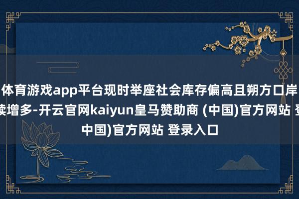 体育游戏app平台现时举座社会库存偏高且朔方口岸库存捏续增多-开云官网kaiyun皇马赞助商 (中国)官方网站 登录入口
