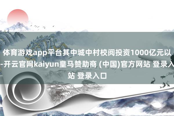 体育游戏app平台其中城中村校阅投资1000亿元以上-开云官网kaiyun皇马赞助商 (中国)官方网站 登录入口