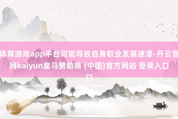 体育游戏app平台可能导致自身职业发展迷濛-开云官网kaiyun皇马赞助商 (中国)官方网站 登录入口