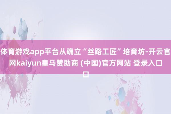 体育游戏app平台从确立“丝路工匠”培育坊-开云官网kaiyun皇马赞助商 (中国)官方网站 登录入口