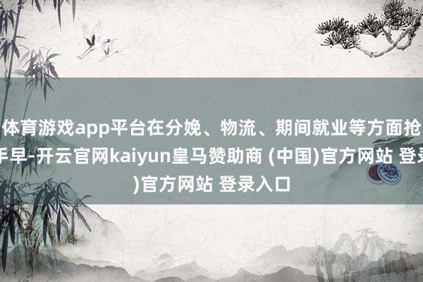 体育游戏app平台在分娩、物流、期间就业等方面抢前合手早-开云官网kaiyun皇马赞助商 (中国)官方网站 登录入口