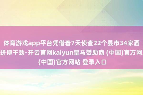 体育游戏app平台凭借着7天侦查22个县市34家酒类经销商的拼搏干劲-开云官网kaiyun皇马赞助商 (中国)官方网站 登录入口
