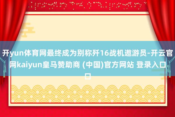 开yun体育网最终成为别称歼16战机遨游员-开云官网kaiyun皇马赞助商 (中国)官方网站 登录入口