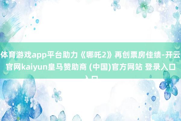体育游戏app平台助力《哪吒2》再创票房佳绩-开云官网kaiyun皇马赞助商 (中国)官方网站 登录入口