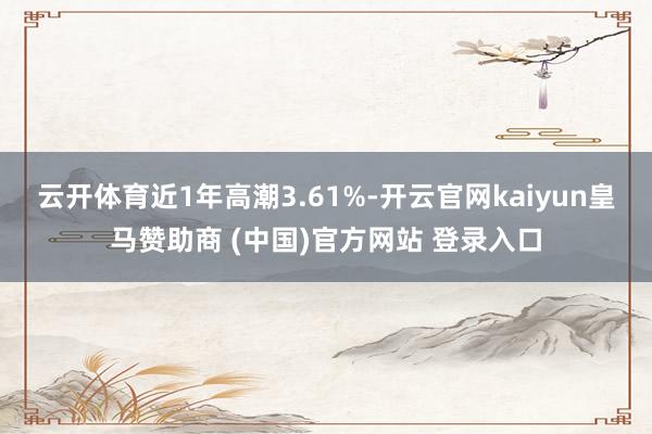 云开体育近1年高潮3.61%-开云官网kaiyun皇马赞助商 (中国)官方网站 登录入口