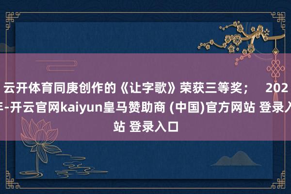 云开体育同庚创作的《让字歌》荣获三等奖；   2020年-开云官网kaiyun皇马赞助商 (中国)官方网站 登录入口