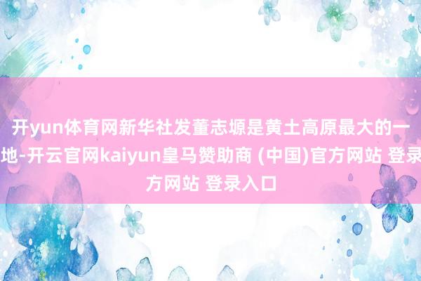 开yun体育网新华社发　　董志塬是黄土高原最大的一块塬地-开云官网kaiyun皇马赞助商 (中国)官方网站 登录入口
