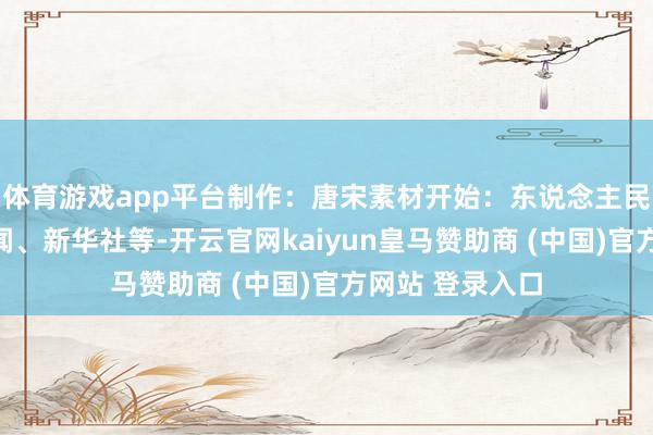 体育游戏app平台制作：唐宋素材开始：东说念主民日报、央视新闻、新华社等-开云官网kaiyun皇马赞助商 (中国)官方网站 登录入口