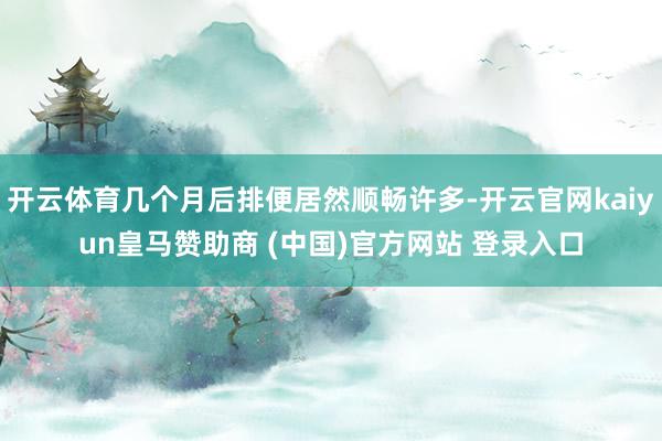 开云体育几个月后排便居然顺畅许多-开云官网kaiyun皇马赞助商 (中国)官方网站 登录入口