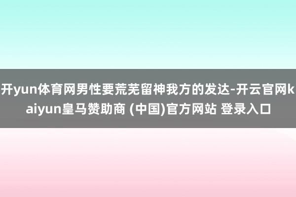 开yun体育网男性要荒芜留神我方的发达-开云官网kaiyun皇马赞助商 (中国)官方网站 登录入口